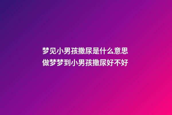梦见小男孩撒尿是什么意思 做梦梦到小男孩撒尿好不好